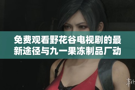 免费观看野花谷电视剧的最新途径与九一果冻制品厂动态分享
