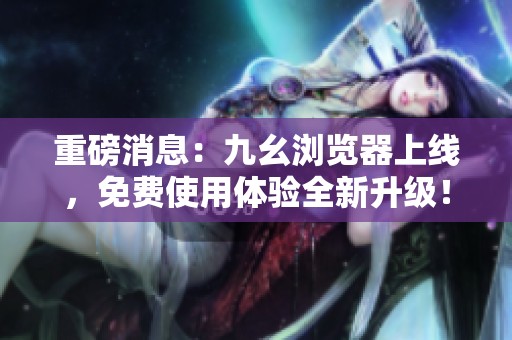 重磅消息：九幺浏览器上线，免费使用体验全新升级！
