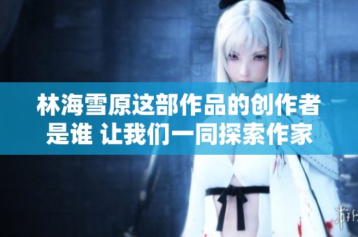 林海雪原这部作品的创作者是谁 让我们一同探索作家的故事