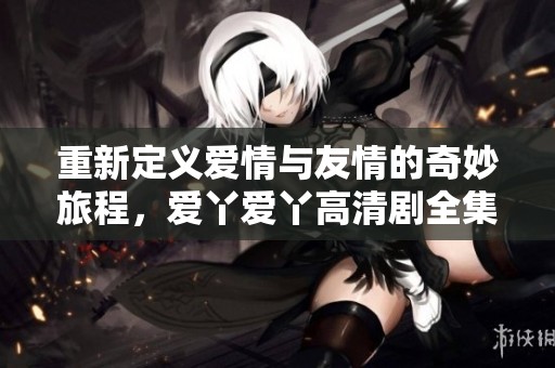 重新定义爱情与友情的奇妙旅程，爱丫爱丫高清剧全集在线看