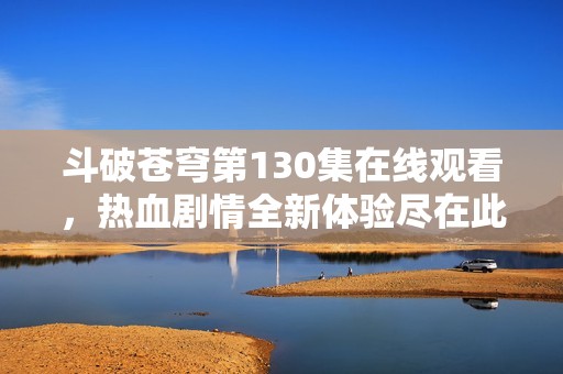 斗破苍穹第130集在线观看，热血剧情全新体验尽在此处
