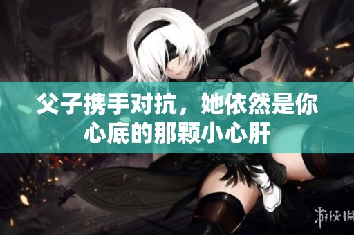 父子携手对抗，她依然是你心底的那颗小心肝