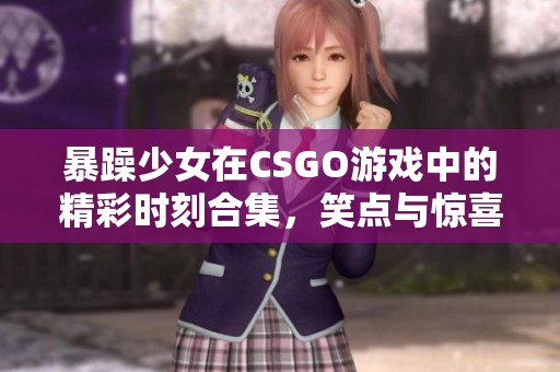 暴躁少女在CSGO游戏中的精彩时刻合集，笑点与惊喜不断