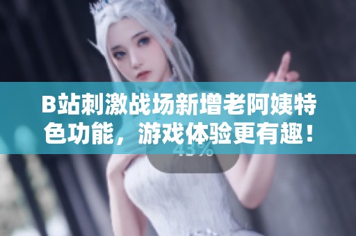B站刺激战场新增老阿姨特色功能，游戏体验更有趣！
