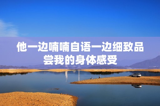 他一边喃喃自语一边细致品尝我的身体感受