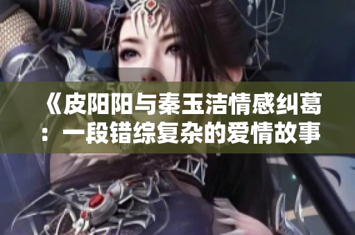 《皮阳阳与秦玉洁情感纠葛：一段错综复杂的爱情故事》