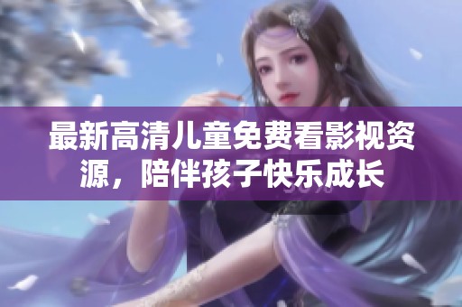 最新高清儿童免费看影视资源，陪伴孩子快乐成长