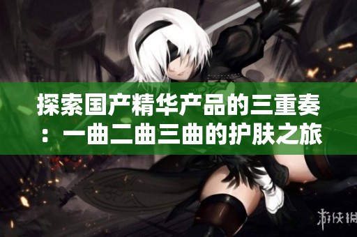探索国产精华产品的三重奏：一曲二曲三曲的护肤之旅