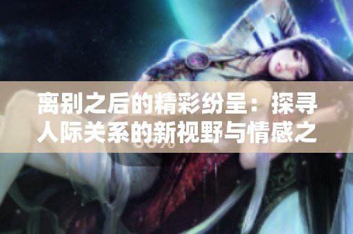 离别之后的精彩纷呈：探寻人际关系的新视野与情感之旅