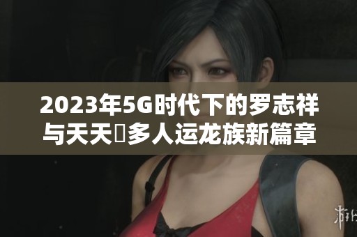 2023年5G时代下的罗志祥与天天奭多人运龙族新篇章探秘