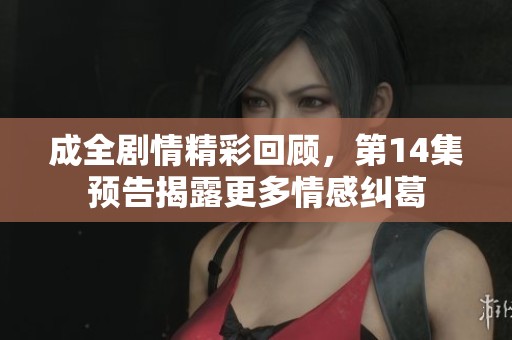 成全剧情精彩回顾，第14集预告揭露更多情感纠葛