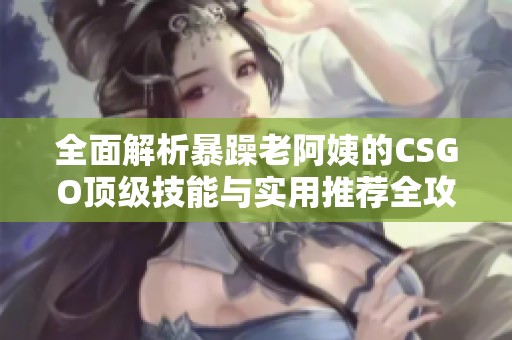 全面解析暴躁老阿姨的CSGO顶级技能与实用推荐全攻略