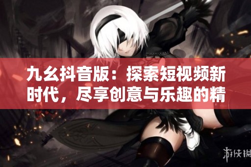 九幺抖音版：探索短视频新时代，尽享创意与乐趣的精彩旅程