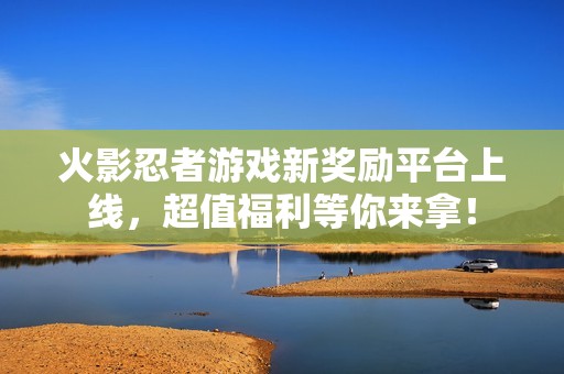 火影忍者游戏新奖励平台上线，超值福利等你来拿！