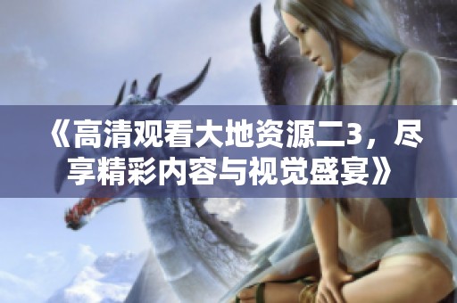 《高清观看大地资源二3，尽享精彩内容与视觉盛宴》
