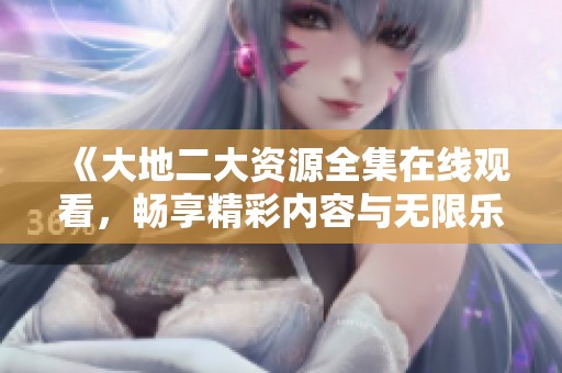 《大地二大资源全集在线观看，畅享精彩内容与无限乐趣》