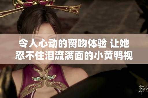 令人心动的脔吻体验 让她忍不住泪流满面的小黄鸭视频