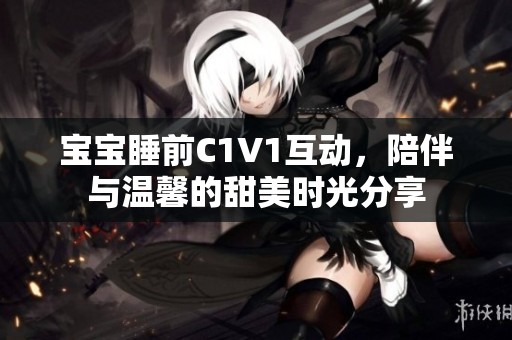 宝宝睡前C1V1互动，陪伴与温馨的甜美时光分享