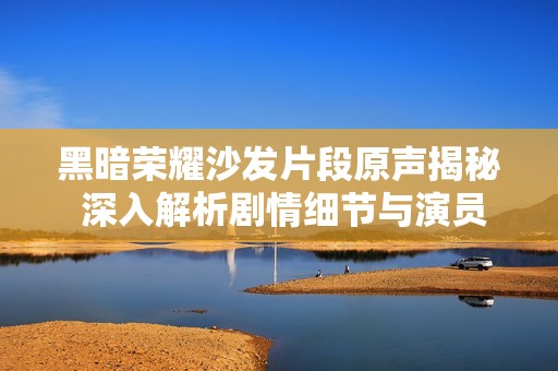 黑暗荣耀沙发片段原声揭秘 深入解析剧情细节与演员表现