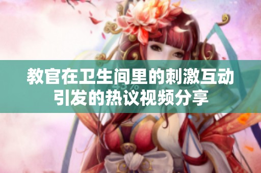 教官在卫生间里的刺激互动引发的热议视频分享