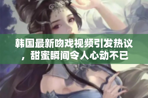 韩国最新吻戏视频引发热议，甜蜜瞬间令人心动不已