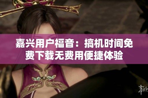 嘉兴用户福音：搞机时间免费下载无费用便捷体验