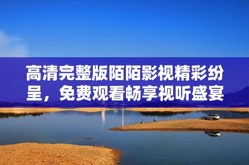 高清完整版陌陌影视精彩纷呈，免费观看畅享视听盛宴