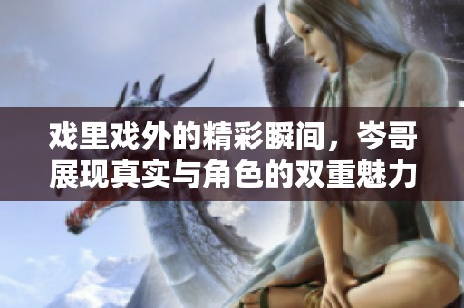戏里戏外的精彩瞬间，岑哥展现真实与角色的双重魅力