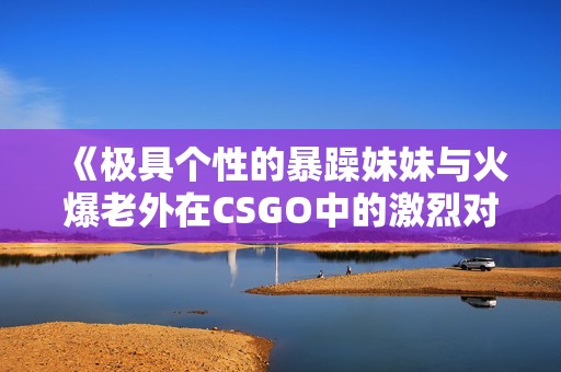 《极具个性的暴躁妹妹与火爆老外在CSGO中的激烈对决》