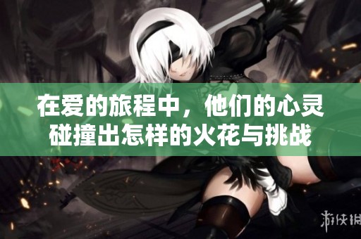 在爱的旅程中，他们的心灵碰撞出怎样的火花与挑战