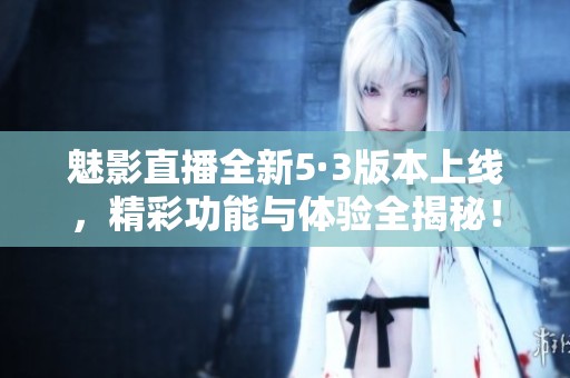 魅影直播全新5·3版本上线，精彩功能与体验全揭秘！