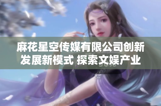 麻花星空传媒有限公司创新发展新模式 探索文娱产业新机遇