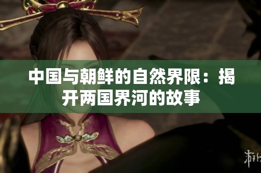 中国与朝鲜的自然界限：揭开两国界河的故事