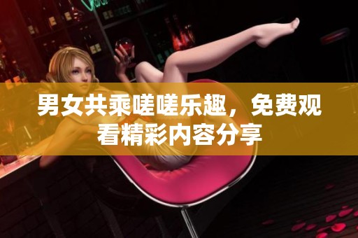 男女共乘嗟嗟乐趣，免费观看精彩内容分享