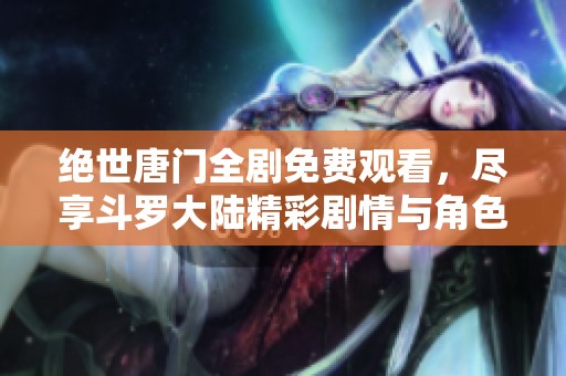 绝世唐门全剧免费观看，尽享斗罗大陆精彩剧情与角色魅力