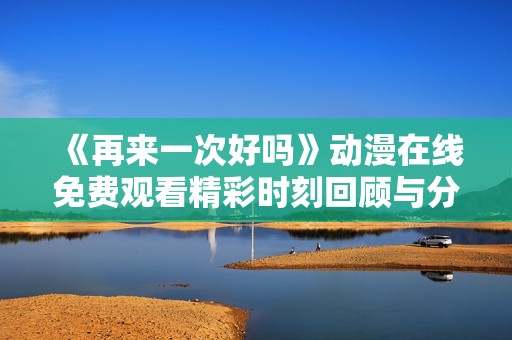 《再来一次好吗》动漫在线免费观看精彩时刻回顾与分享