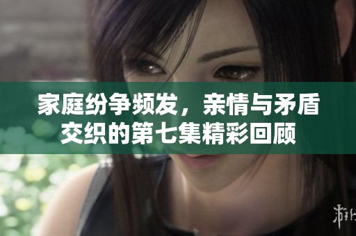 家庭纷争频发，亲情与矛盾交织的第七集精彩回顾