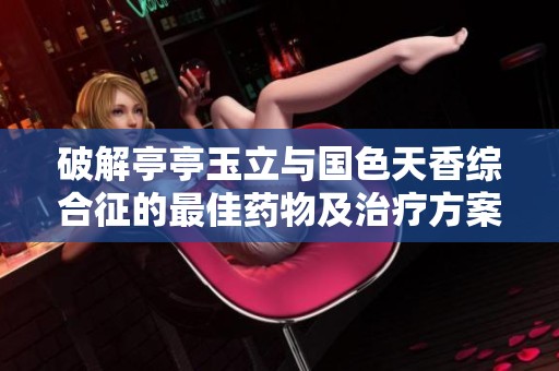 破解亭亭玉立与国色天香综合征的最佳药物及治疗方案