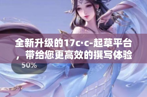 全新升级的17c·c-起草平台，带给您更高效的撰写体验