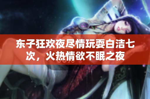 东子狂欢夜尽情玩耍白洁七次，火热情欲不眠之夜