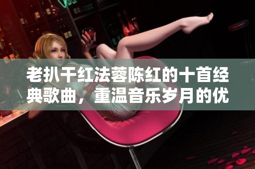 老扒干红法蓉陈红的十首经典歌曲，重温音乐岁月的优美旋律