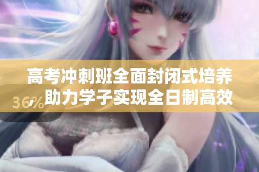 高考冲刺班全面封闭式培养，助力学子实现全日制高效备考