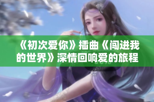 《初次爱你》插曲《闯进我的世界》深情回响爱的旅程