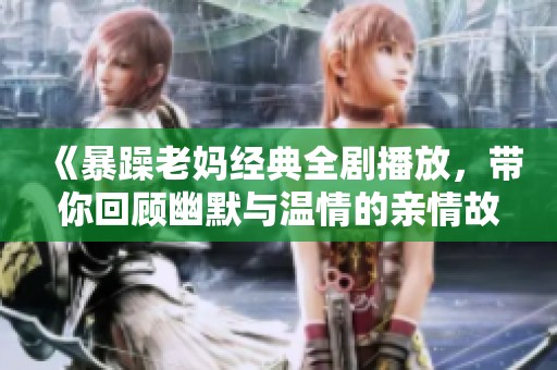 《暴躁老妈经典全剧播放，带你回顾幽默与温情的亲情故事》