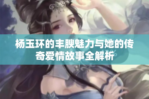 杨玉环的丰腴魅力与她的传奇爱情故事全解析