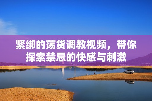 紧绑的荡货调教视频，带你探索禁忌的快感与刺激