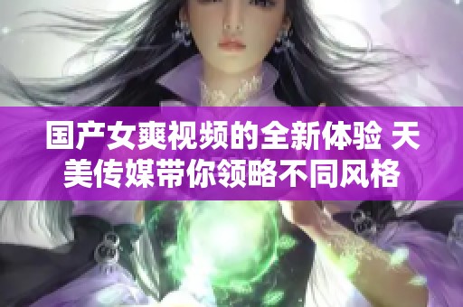 国产女爽视频的全新体验 天美传媒带你领略不同风格