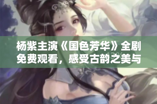 杨紫主演《国色芳华》全剧免费观看，感受古韵之美与青春魅力