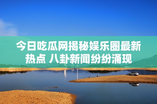今日吃瓜网揭秘娱乐圈最新热点 八卦新闻纷纷涌现