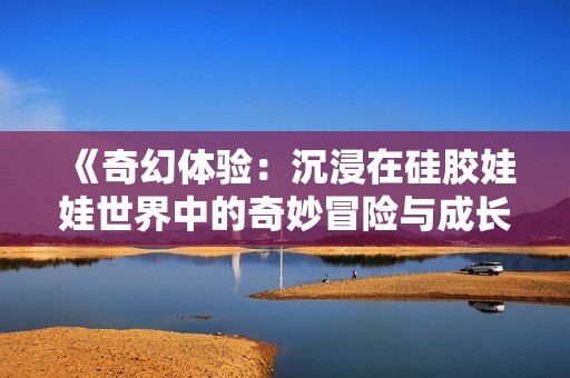 《奇幻体验：沉浸在硅胶娃娃世界中的奇妙冒险与成长》